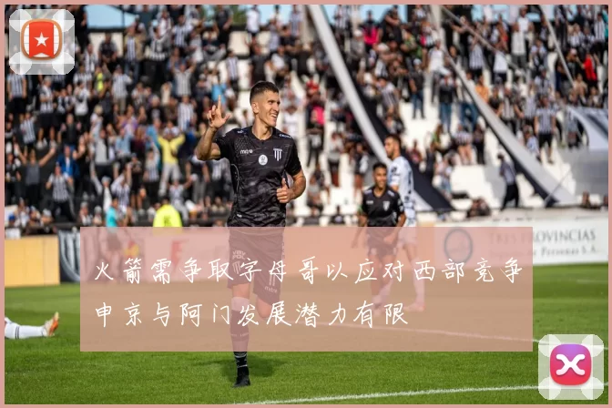 火箭需争取字母哥以应对西部竞争申京与阿门发展潜力有限