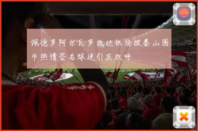 佩德罗阿尔瓦罗抵达机场披泰山围巾热情签名球迷引发欢呼