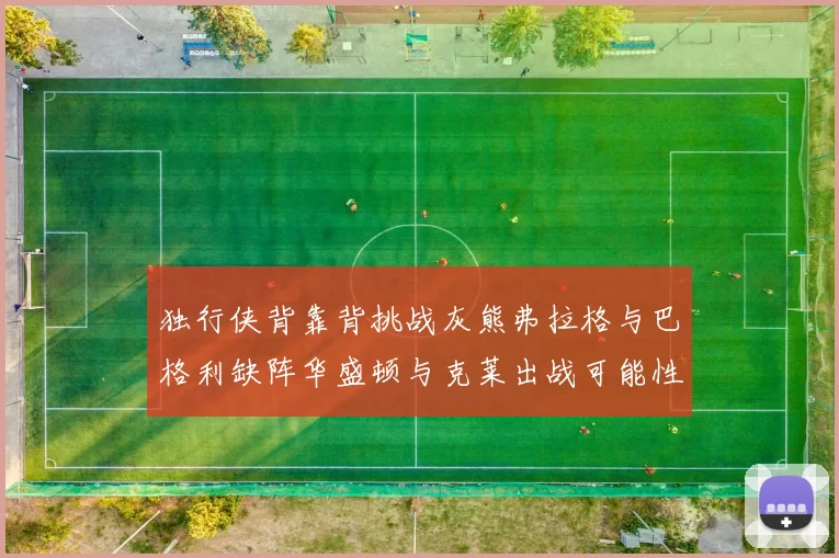 独行侠背靠背挑战灰熊弗拉格与巴格利缺阵华盛顿与克莱出战可能性微小