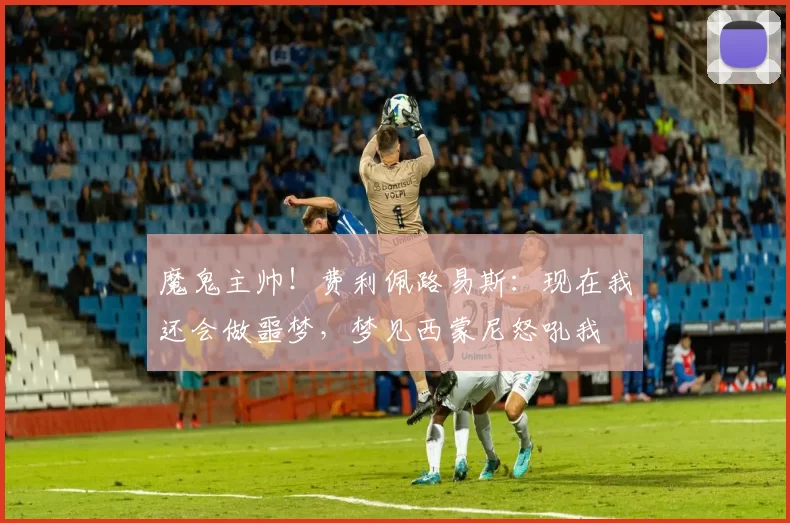 魔鬼主帅！费利佩路易斯：现在我还会做噩梦，梦见西蒙尼怒吼我