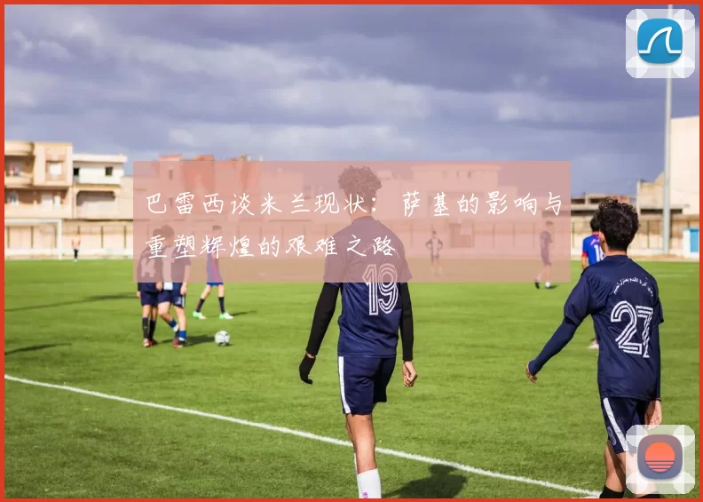 巴雷西谈米兰现状：萨基的影响与重塑辉煌的艰难之路