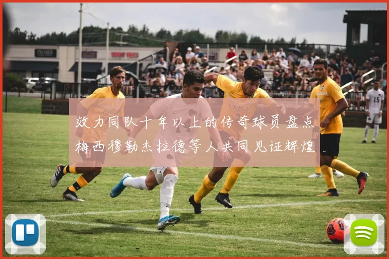 效力同队十年以上的传奇球员盘点梅西穆勒杰拉德等人共同见证辉煌岁月