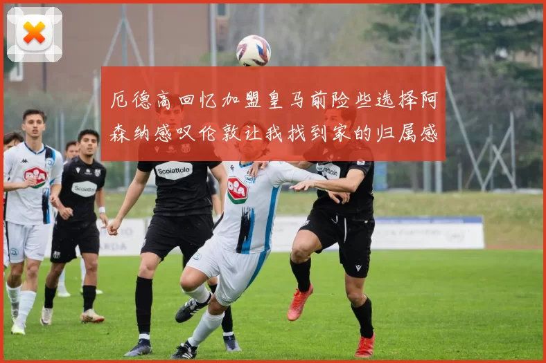厄德高回忆加盟皇马前险些选择阿森纳感叹伦敦让我找到家的归属感