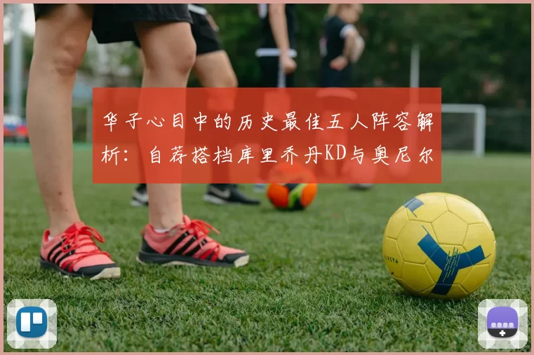 华子心目中的历史最佳五人阵容解析：自荐搭档库里乔丹KD与奥尼尔共襄盛举