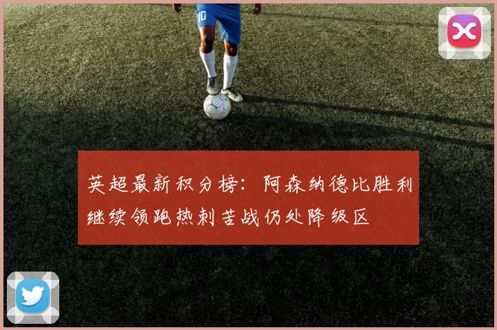 英超最新积分榜：阿森纳德比胜利继续领跑热刺苦战仍处降级区