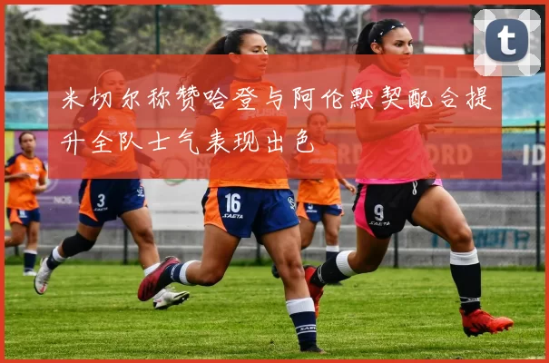 米切尔称赞哈登与阿伦默契配合提升全队士气表现出色