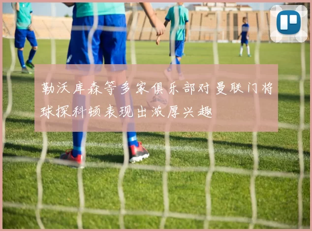 勒沃库森等多家俱乐部对曼联门将球探科顿表现出浓厚兴趣