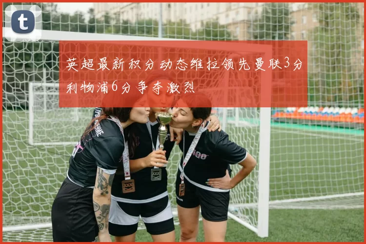 英超最新积分动态维拉领先曼联3分利物浦6分争夺激烈