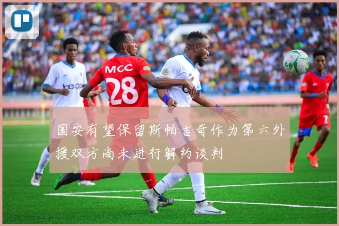 国安有望保留斯帕吉奇作为第六外援双方尚未进行解约谈判