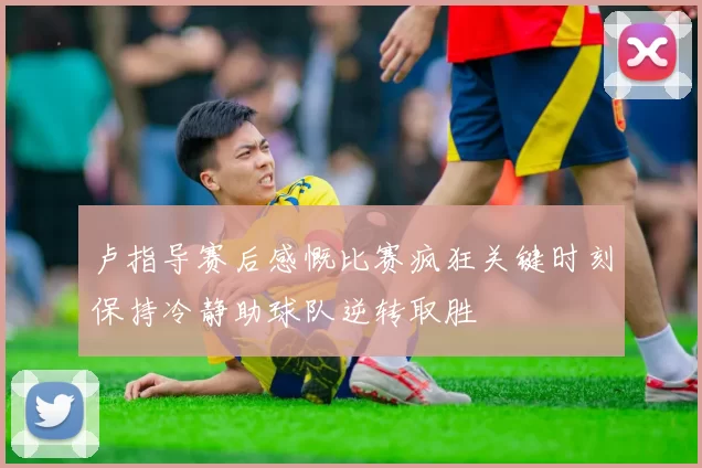 卢指导赛后感慨比赛疯狂关键时刻保持冷静助球队逆转取胜