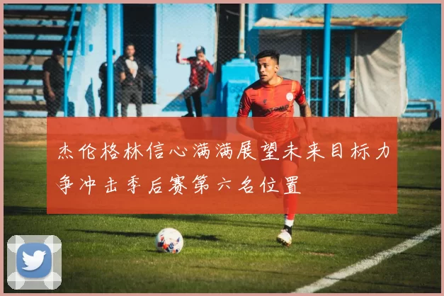 杰伦格林信心满满展望未来目标力争冲击季后赛第六名位置