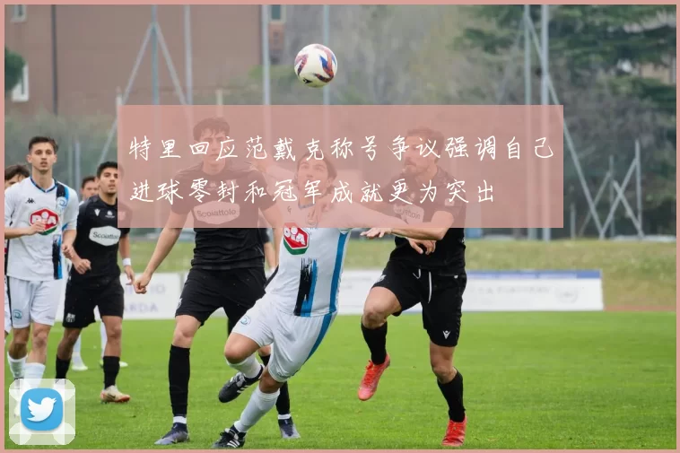 特里回应范戴克称号争议强调自己进球零封和冠军成就更为突出