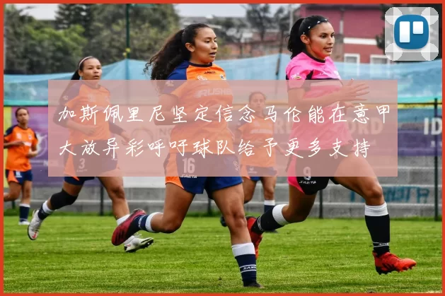 加斯佩里尼坚定信念马伦能在意甲大放异彩呼吁球队给予更多支持