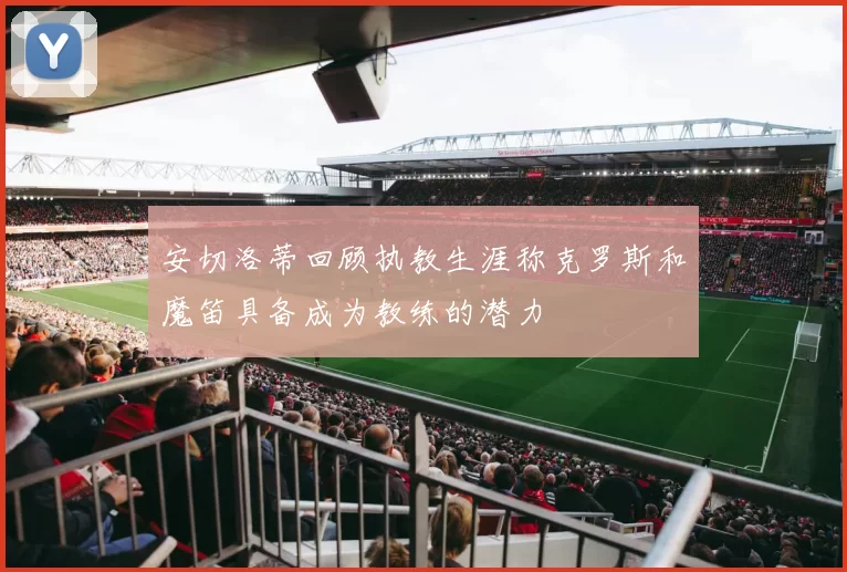 安切洛蒂回顾执教生涯称克罗斯和魔笛具备成为教练的潜力