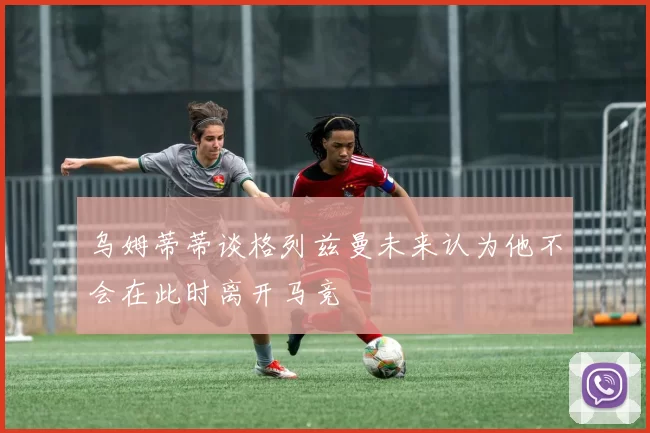 乌姆蒂蒂谈格列兹曼未来认为他不会在此时离开马竞