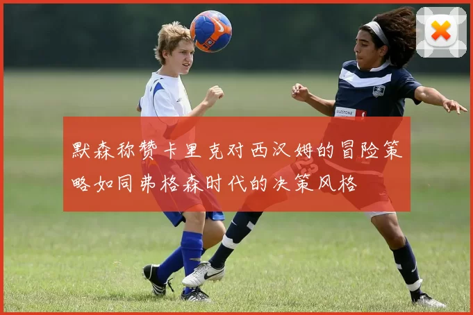 默森称赞卡里克对西汉姆的冒险策略如同弗格森时代的决策风格