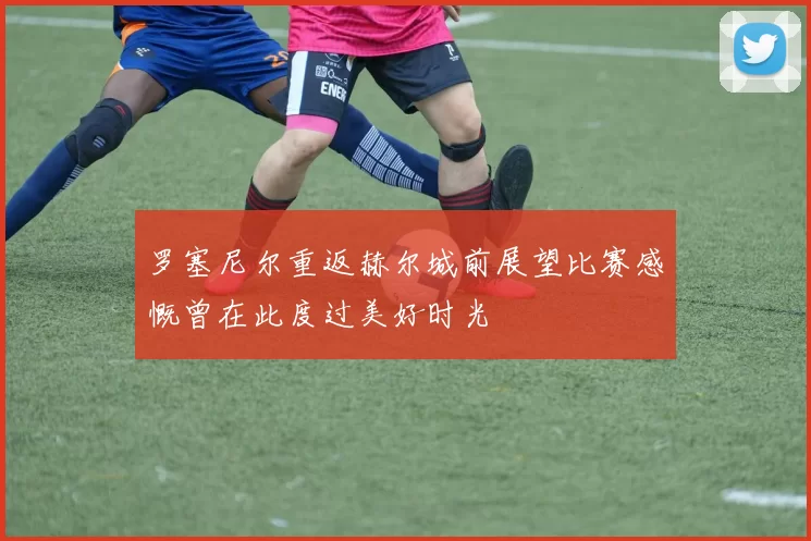 罗塞尼尔重返赫尔城前展望比赛感慨曾在此度过美好时光