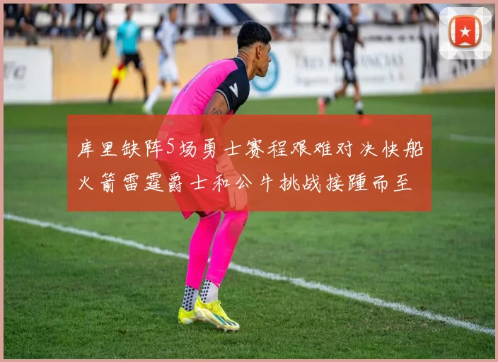 库里缺阵5场勇士赛程艰难对决快船火箭雷霆爵士和公牛挑战接踵而至