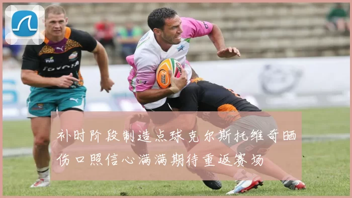 补时阶段制造点球克尔斯托维奇晒伤口照信心满满期待重返赛场