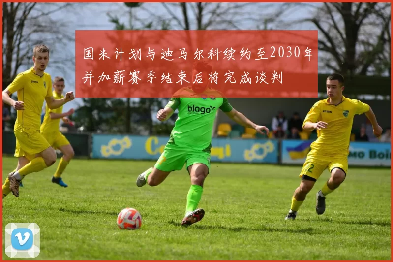 国米计划与迪马尔科续约至2030年并加薪赛季结束后将完成谈判