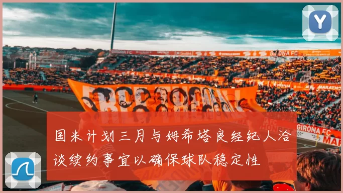 国米计划三月与姆希塔良经纪人洽谈续约事宜以确保球队稳定性