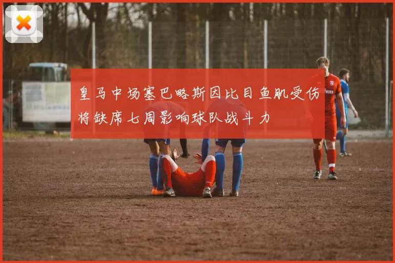 皇马中场塞巴略斯因比目鱼肌受伤将缺席七周影响球队战斗力